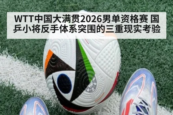 WTT中国大满贯2026男单资格赛 国乒小将反手体系突围的三重现实考验